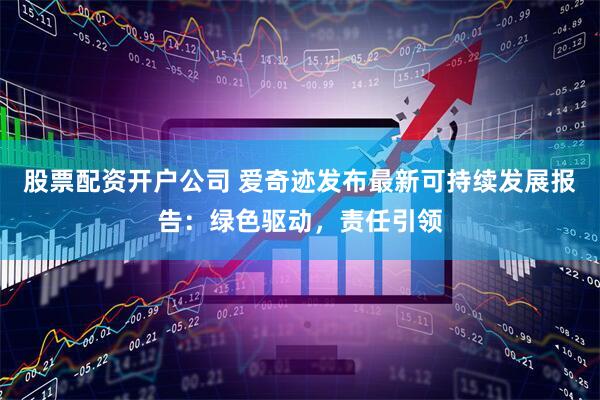 股票配资开户公司 爱奇迹发布最新可持续发展报告：绿色驱动，责任引领
