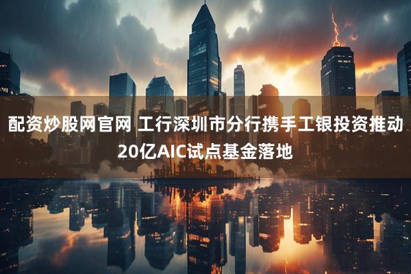 配资炒股网官网 工行深圳市分行携手工银投资推动20亿AIC试点基金落地