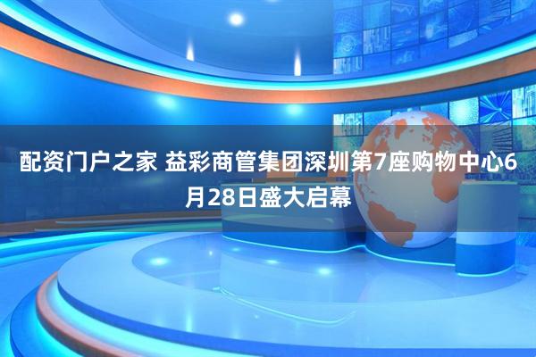 配资门户之家 益彩商管集团深圳第7座购物中心6月28日盛大启幕
