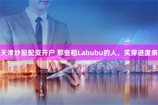 天津炒股配资开户 那些租Labubu的人，笑穿进度条