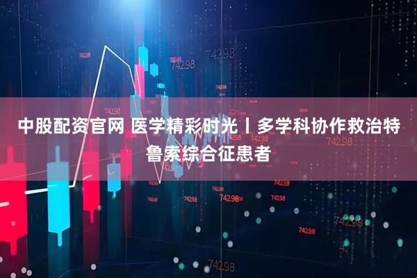 中股配资官网 医学精彩时光丨多学科协作救治特鲁索综合征患者