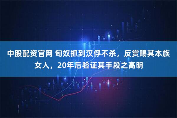 中股配资官网 匈奴抓到汉俘不杀，反赏赐其本族女人，20年后验证其手段之高明