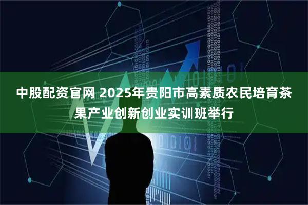 中股配资官网 2025年贵阳市高素质农民培育茶果产业创新创业实训班举行