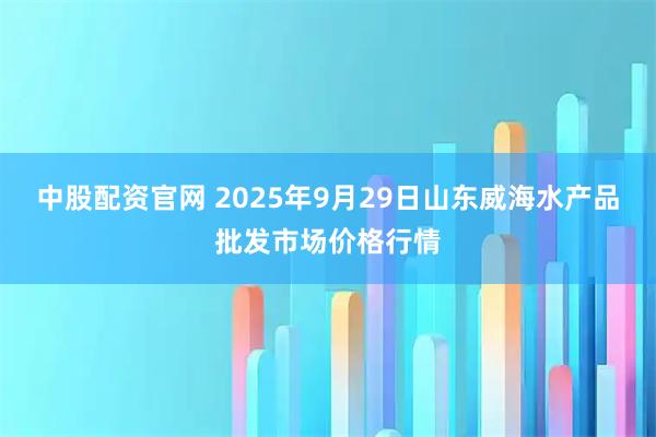 中股配资官网 2025年9月29日山东威海水产品批发市场价格行情