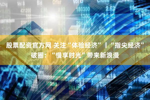 股票配资官方网 关注“体验经济”丨“指尖经济”破圈：“慢享时光”带来新浪漫