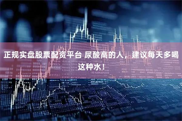 正规实盘股票配资平台 尿酸高的人，建议每天多喝这种水！