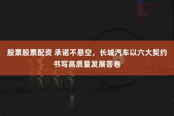 股票股票配资 承诺不悬空，长城汽车以六大契约书写高质量发展答卷