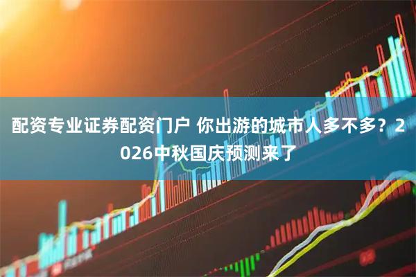 配资专业证券配资门户 你出游的城市人多不多？2026中秋国庆预测来了